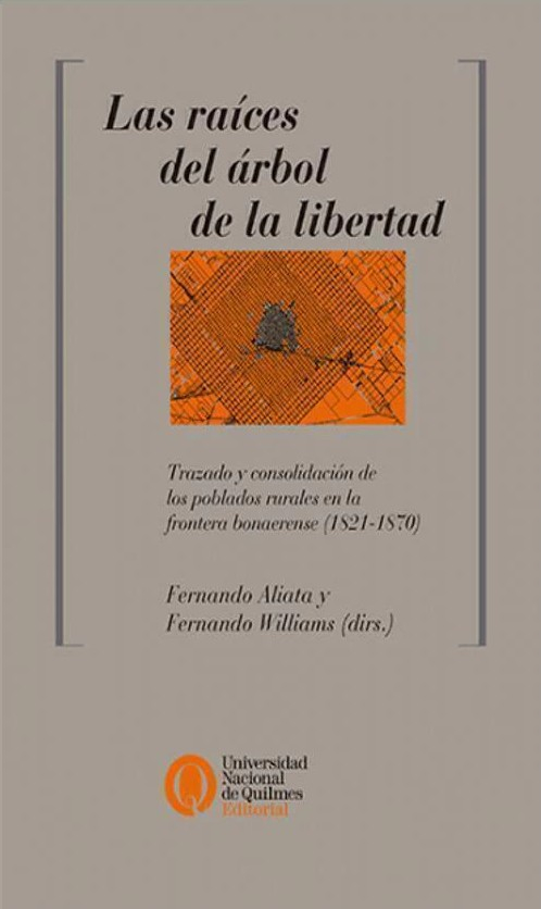 Las raíces del árbol de la libertad : trazado y consolidación de los poblados rurales en la frontera bonaerense (1821-1870) / Fernando Aliata, Fernando Williams (directores); [textos de] Fernando Aliata, Julián Ciccioli, Melina Yuln, Omar Loyola, Rosana Obregón, Fernando Williams, Susana Cricelli, Teresa Zweifel, Virginia Galcerán