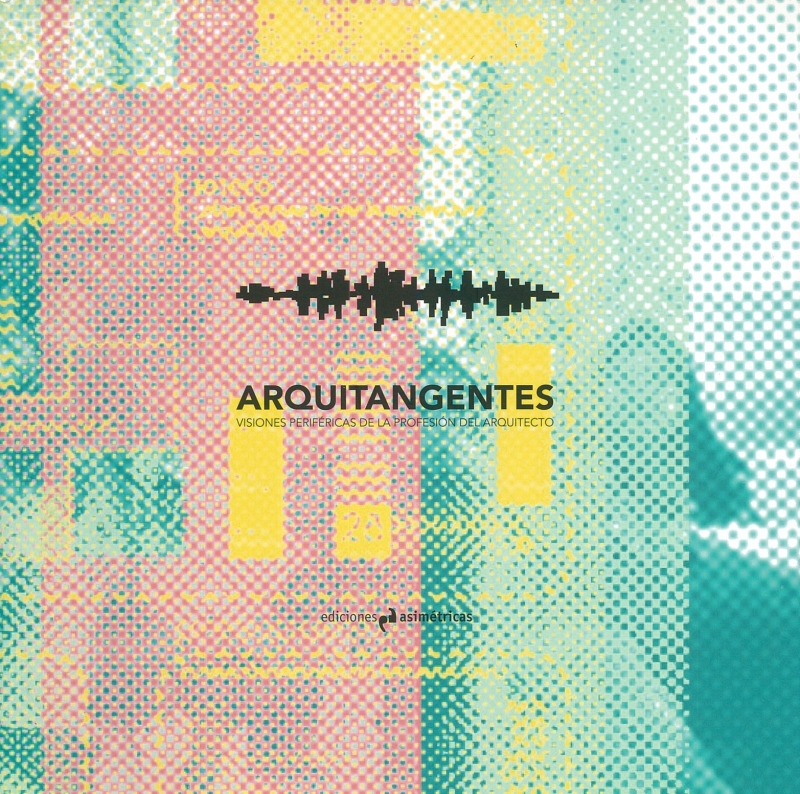 Arquitangentes : visiones periféricas de la profesión del arquitecto / [responsables de Arquitangentes: Irene Aguirre López ... et al.]