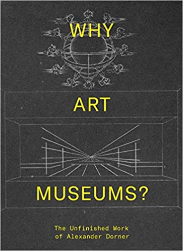 Why art museums? : the unfinished work of Alexander Dorner / edited by Sarah Ganz Blythe and Andrew Martinez