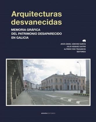 Arquitecturas desvanecidas : memoria gráfica del patrimonio desaparecido en Galicia / Jesús Ángel Sánchez García, Julio Vázquez Castro, Alfredo Vigo Trasancos (editores)
